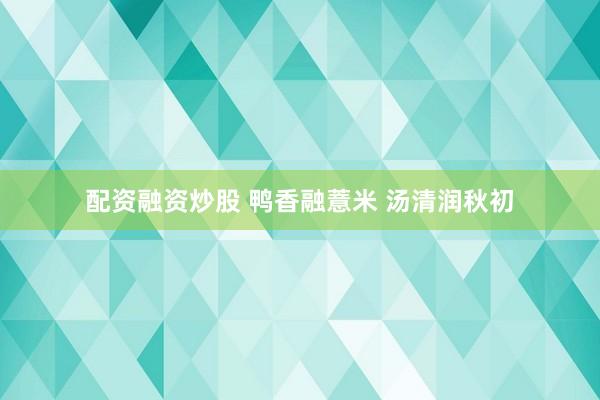 配资融资炒股 鸭香融薏米 汤清润秋初