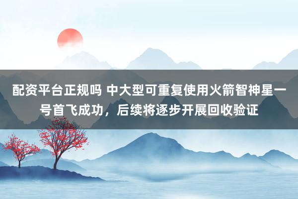 配资平台正规吗 中大型可重复使用火箭智神星一号首飞成功，后续将逐步开展回收验证
