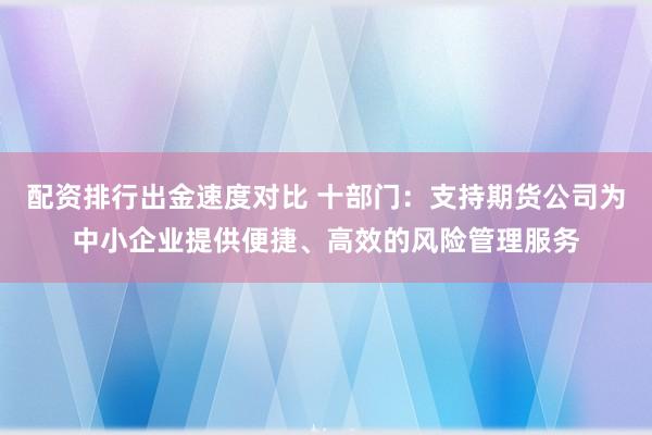 配资排行出金速度对比 十部门：支持期货公司为中小企业提供便捷、高效的风险管理服务
