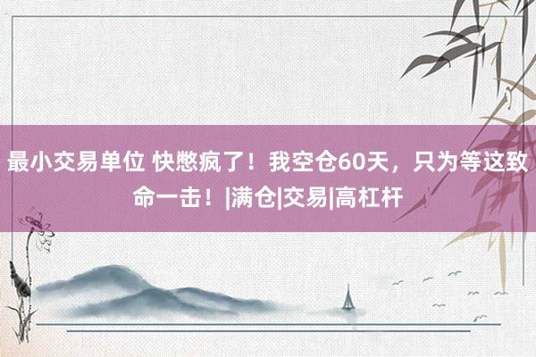 最小交易单位 快憋疯了！我空仓60天，只为等这致命一击！|满仓|交易|高杠杆