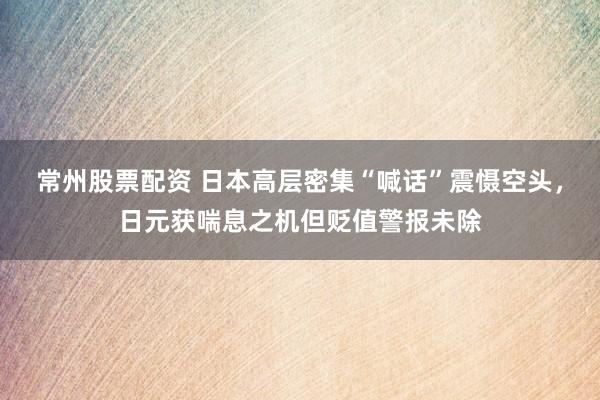 常州股票配资 日本高层密集“喊话”震慑空头，日元获喘息之机但贬值警报未除