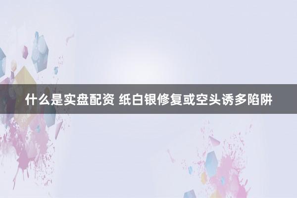 什么是实盘配资 纸白银修复或空头诱多陷阱