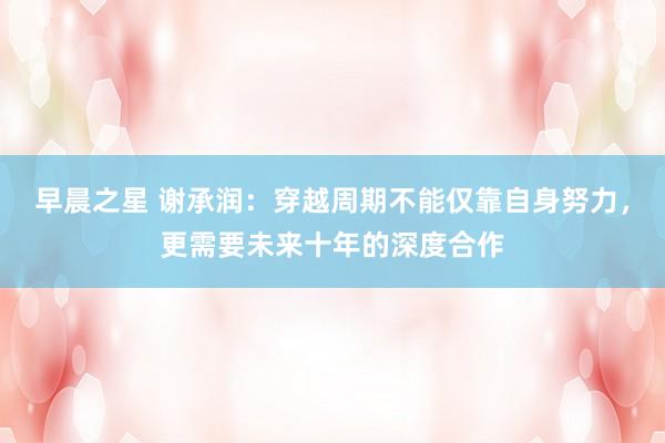早晨之星 谢承润：穿越周期不能仅靠自身努力，更需要未来十年的深度合作
