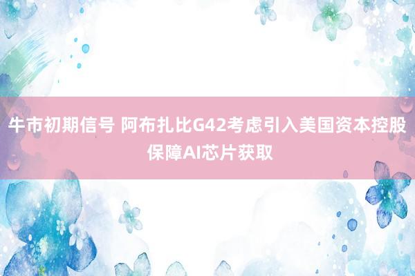 牛市初期信号 阿布扎比G42考虑引入美国资本控股 保障AI芯片获取