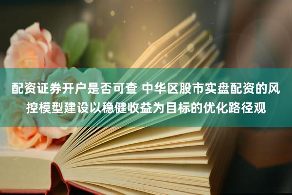 配资证券开户是否可查 中华区股市实盘配资的风控模型建设以稳健收益为目标的优化路径观