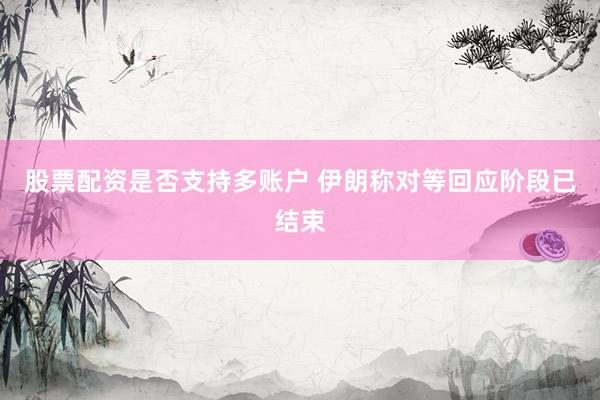 股票配资是否支持多账户 伊朗称对等回应阶段已结束