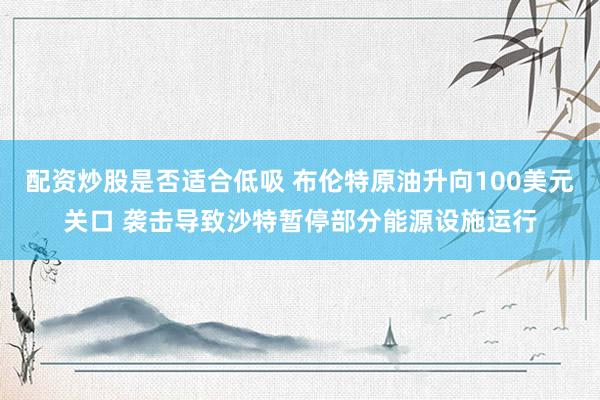 配资炒股是否适合低吸 布伦特原油升向100美元关口 袭击导致沙特暂停部分能源设施运行