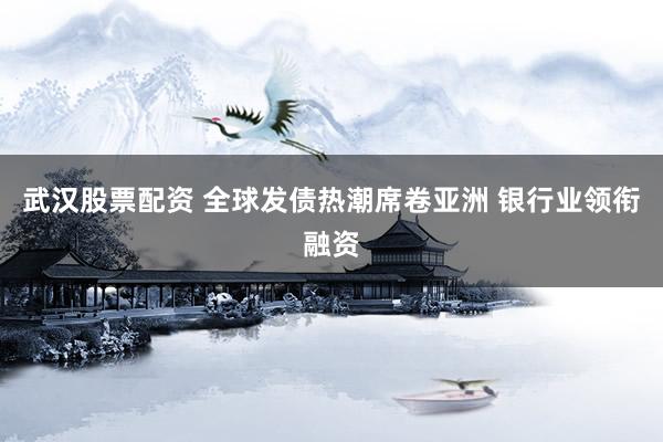 武汉股票配资 全球发债热潮席卷亚洲 银行业领衔融资