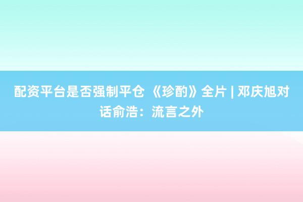 配资平台是否强制平仓 《珍酌》全片 | 邓庆旭对话俞浩：流言之外