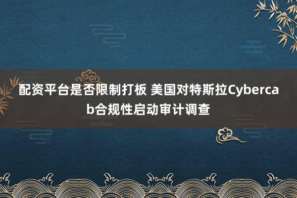 配资平台是否限制打板 美国对特斯拉Cybercab合规性启动审计调查