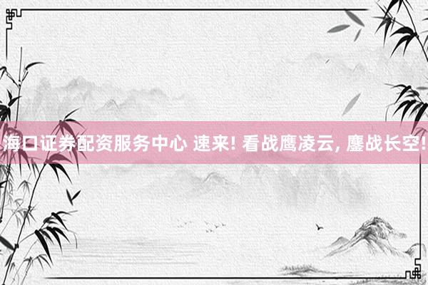 海口证券配资服务中心 速来! 看战鹰凌云, 鏖战长空!