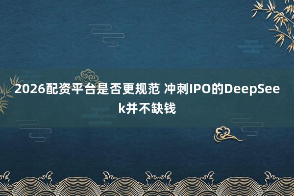 2026配资平台是否更规范 冲刺IPO的DeepSeek并不缺钱