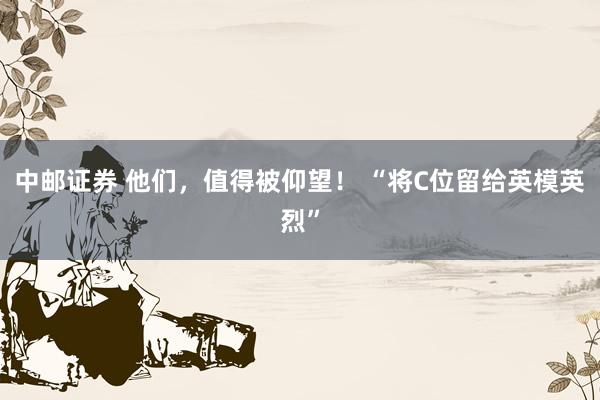 中邮证券 他们，值得被仰望！ “将C位留给英模英烈”