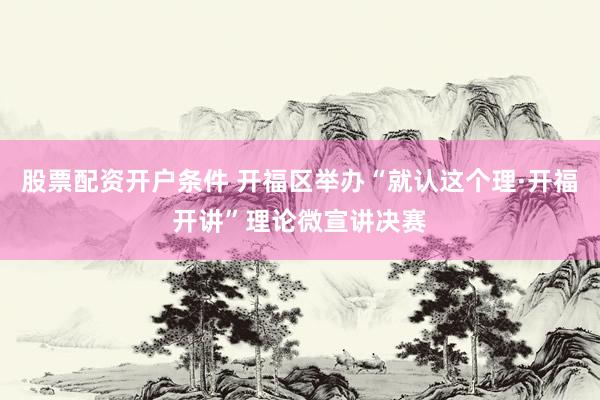 股票配资开户条件 开福区举办“就认这个理·开福开讲”理论微宣讲决赛