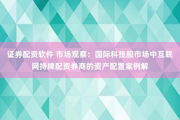 证券配资软件 市场观察：国际科技股市场中互联网持牌配资券商的资产配置案例解