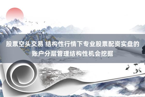 股票空头交易 结构性行情下专业股票配资实盘的账户分层管理结构性机会挖掘