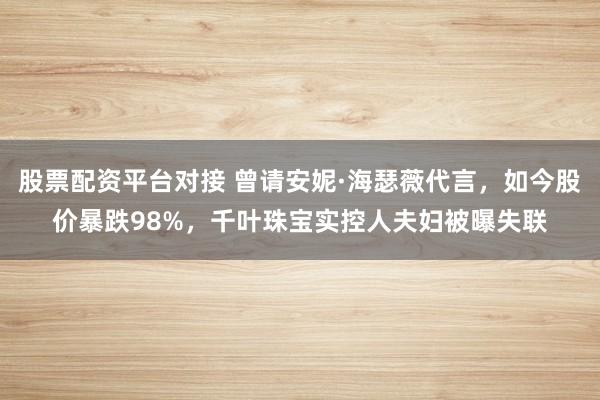 股票配资平台对接 曾请安妮·海瑟薇代言，如今股价暴跌98%，千叶珠宝实控人夫妇被曝失联