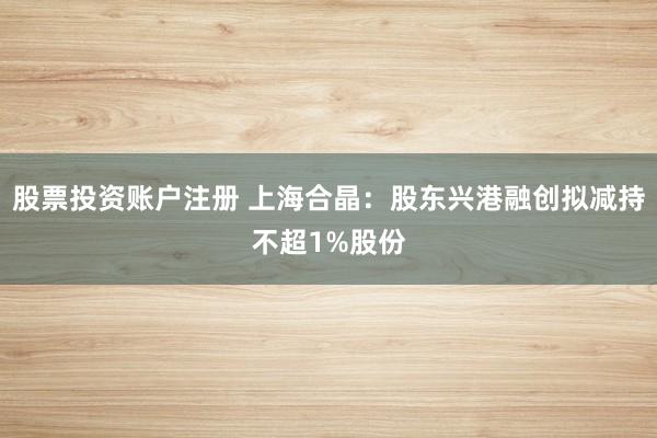 股票投资账户注册 上海合晶：股东兴港融创拟减持不超1%股份