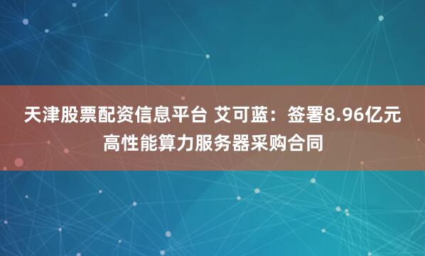 天津股票配资信息平台 艾可蓝：签署8.96亿元高性能算力服务器采购合同
